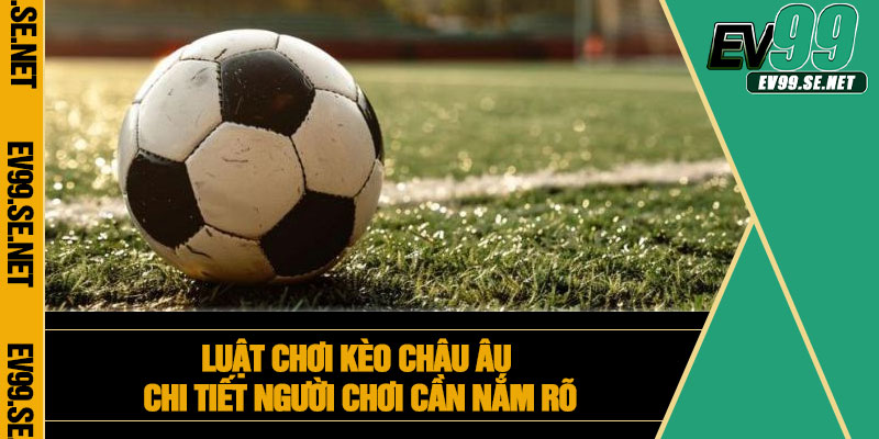 Luật chơi kèo châu Âu chi tiết người chơi cần nắm rõ